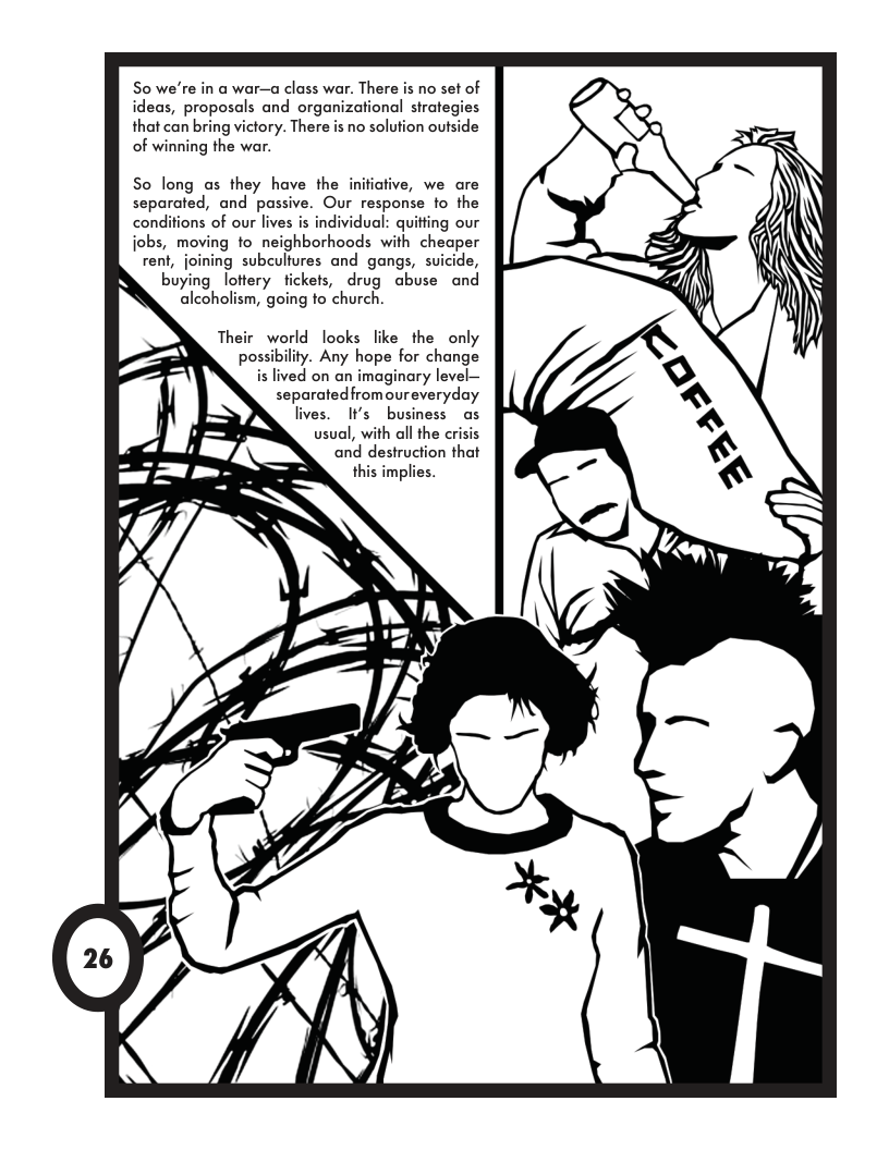 So we’re in a war—a class war. There is no set of ideas, proposals and organizational strategies that can bring victory. There is no solution outside of winning the war. So long as they have the initiative, we are separated, and passive. Our response to the conditions of our lives is individual: quitting our jobs, moving o neighborhoods with cheaper rent, joining subculfures and gangs, suicide, buying lottery fickets, drug abuse and alcoholism, going fo church. Their world looks like the only . Any hope for change is lived on an imaginary level— separatedfromoureveryday lives. I¥s business as usual, with all the crisis and destruction that this implies.